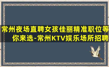 常州夜场直聘女孩佳丽精准职位等你来选-常州KTV娱乐场所招聘一天的工作让你获得高薪